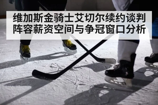 维加斯金骑士艾切尔续约谈判阵容薪资空间与争冠窗口分析