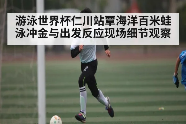 游泳世界杯仁川站覃海洋百米蛙泳冲金与出发反应现场细节观察