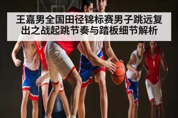 王嘉男全国田径锦标赛男子跳远复出之战起跳节奏与踏板细节解析