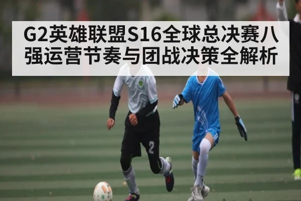 G2英雄联盟S16全球总决赛八强运营节奏与团战决策全解析